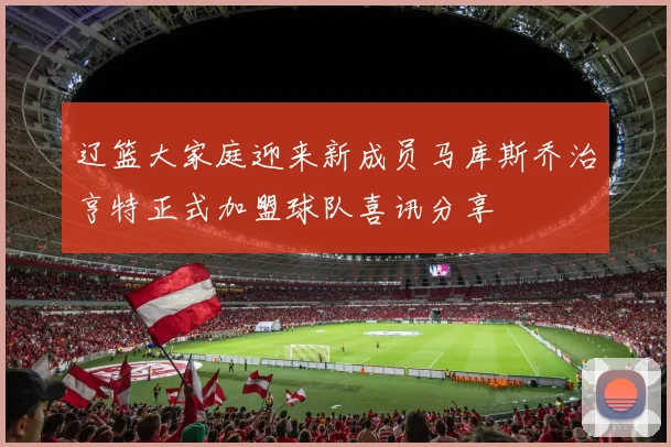 辽篮大家庭迎来新成员马库斯乔治亨特正式加盟球队喜讯分享