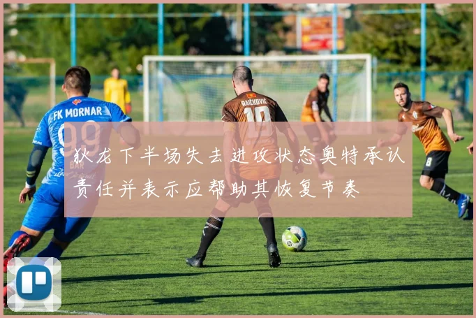 狄龙下半场失去进攻状态奥特承认责任并表示应帮助其恢复节奏