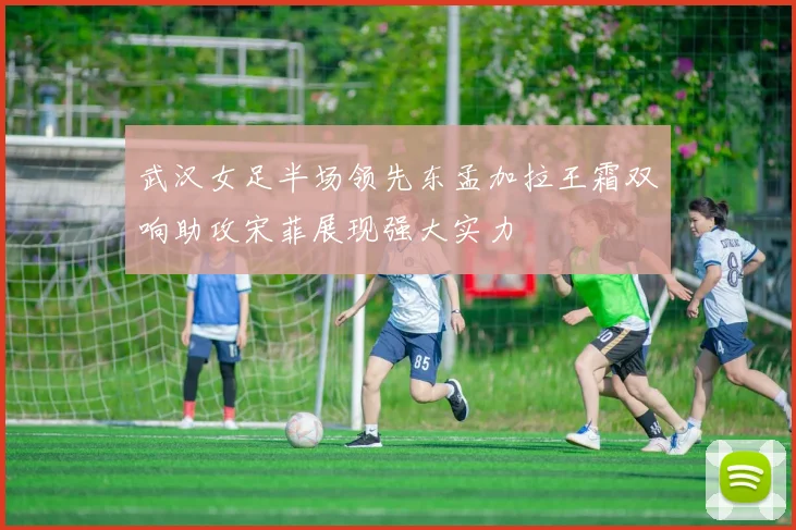 武汉女足半场领先东孟加拉王霜双响助攻宋菲展现强大实力