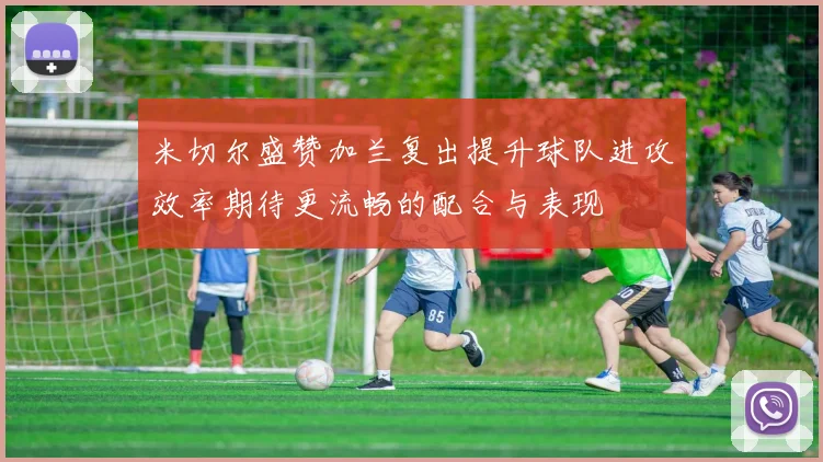 米切尔盛赞加兰复出提升球队进攻效率期待更流畅的配合与表现