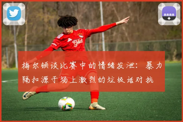 梅尔顿谈比赛中的情绪发泄：暴力隔扣源于场上激烈的垃圾话对抗