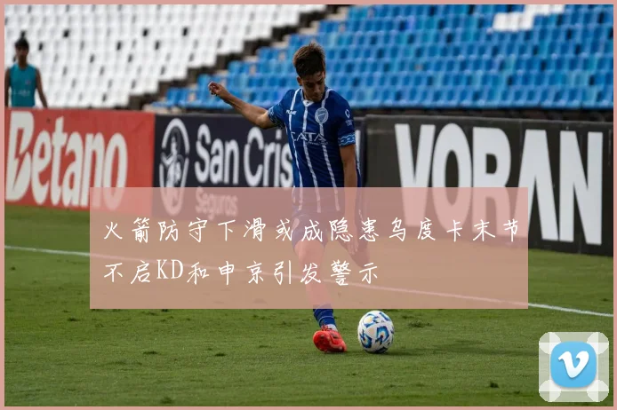 火箭防守下滑或成隐患乌度卡末节不启KD和申京引发警示