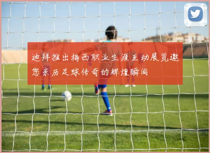 迪拜推出梅西职业生涯互动展览邀您亲历足球传奇的辉煌瞬间