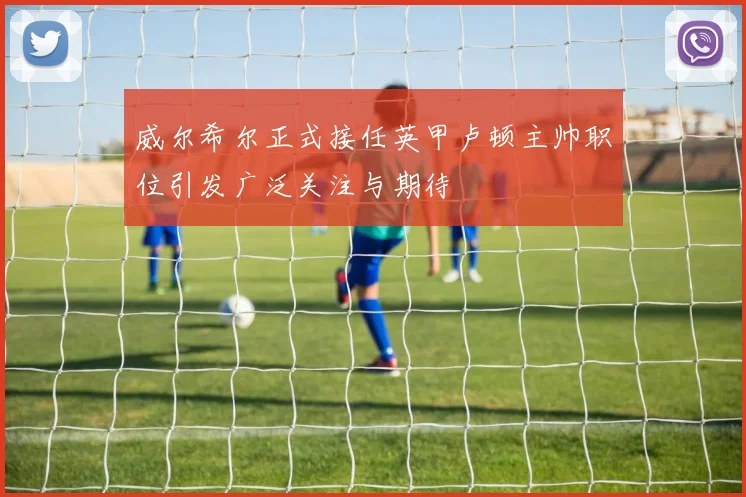 威尔希尔正式接任英甲卢顿主帅职位引发广泛关注与期待
