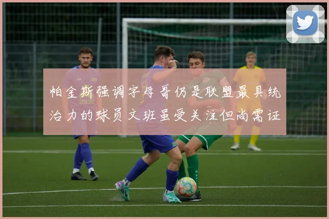 帕金斯强调字母哥仍是联盟最具统治力的球员文班虽受关注但尚需证明自己