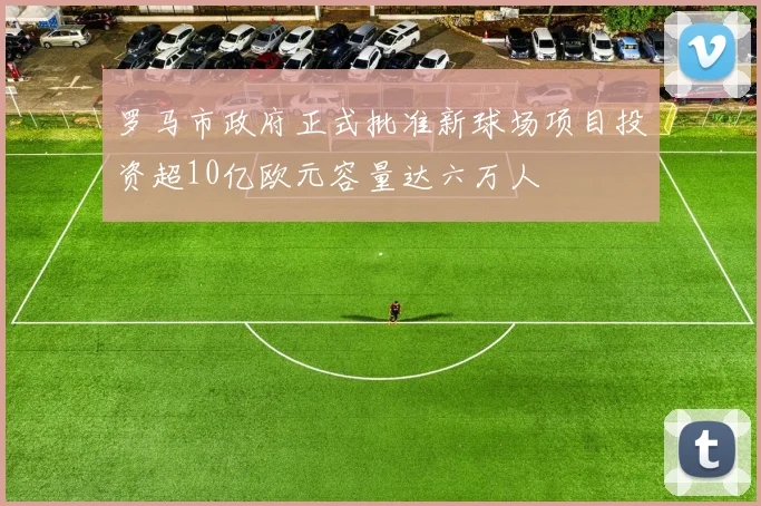 罗马市政府正式批准新球场项目投资超10亿欧元容量达六万人