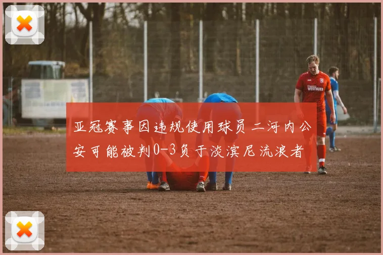 亚冠赛事因违规使用球员二河内公安可能被判0-3负于淡滨尼流浪者