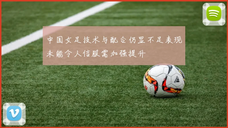 中国女足技术与配合仍显不足表现未能令人信服需加强提升