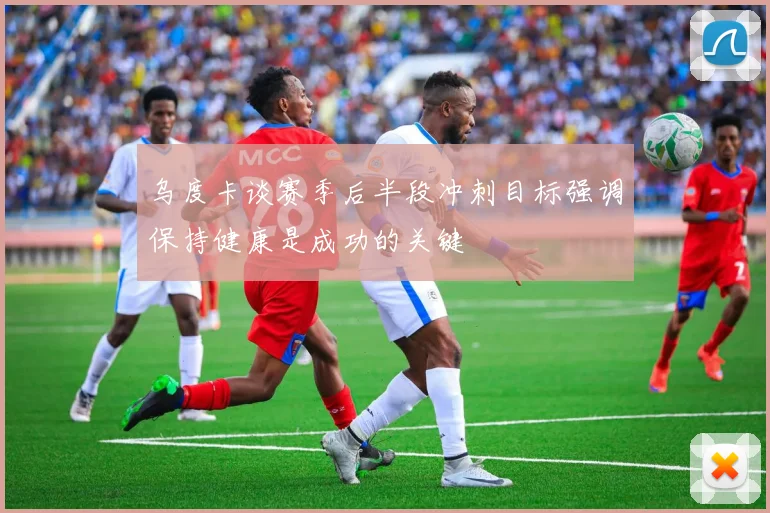 乌度卡谈赛季后半段冲刺目标强调保持健康是成功的关键