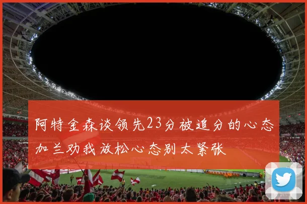 阿特金森谈领先23分被追分的心态加兰劝我放松心态别太紧张