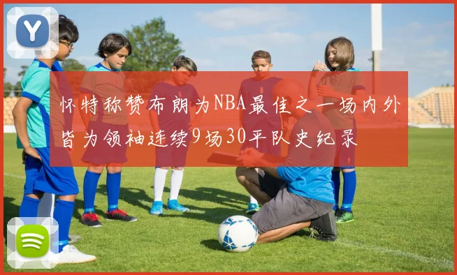 怀特称赞布朗为NBA最佳之一场内外皆为领袖连续9场30平队史纪录