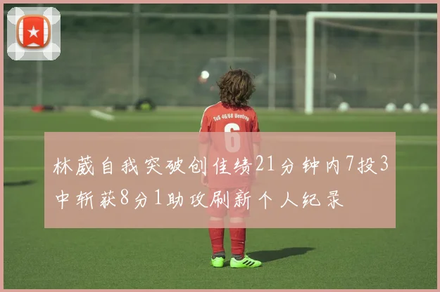 林葳自我突破创佳绩21分钟内7投3中斩获8分1助攻刷新个人纪录