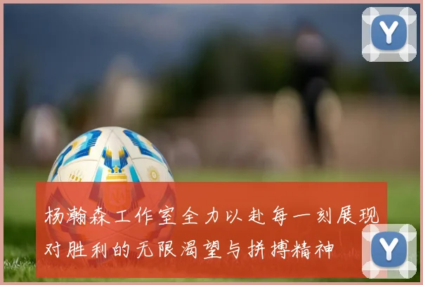 杨瀚森工作室全力以赴每一刻展现对胜利的无限渴望与拼搏精神