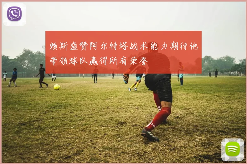 赖斯盛赞阿尔特塔战术能力期待他带领球队赢得所有荣誉